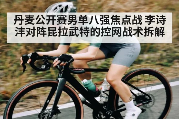 丹麦公开赛男单八强焦点战 李诗沣对阵昆拉武特的控网战术拆解